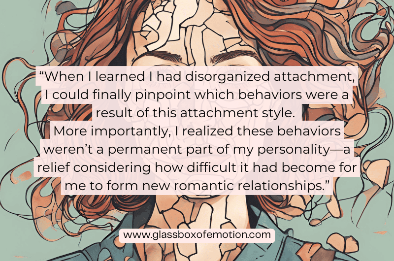 Quote that says: "When I learned I had disorganized attachment, I could finally pinpoint which behaviors were caused by this attachment style. More importantly, I understood these behaviors weren’t a permanent part of my personality—a relief considering how difficult it had become for me to form new romantic relationships."